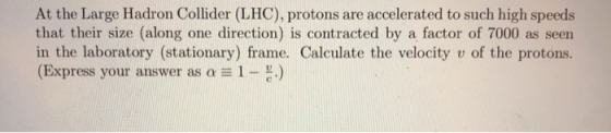 At the Large Hadron Collider (LHC), protons are accelerated to such high speeds that their size (along one direction) is contracted by a factor of 7000 as seen in the laboratory (stationary) frame. Calculate the velocity v of the protons. (Express your answer as α 1-c.)