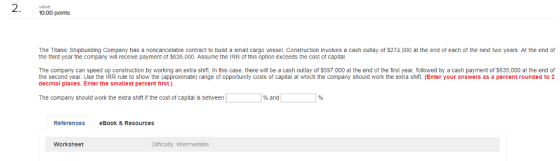 2 1000 points value: The Titanic Shipbuilding Company has a noncancelable contract to build a small cargo vessel. Construction involves a cash outlay of $274,000 at the end of each of the next two years. At the end of the third year the company will receive payment of $635,000. Assume the IRR of this option exceeds the cost of capital The company can speed up construction by working an extra shift In this case, there will be a cash outlay of $597,000 at the end of the first year, followed by a cash payment of $635,000 at the end of the second year. Use the IRR rule to show the (approximate) range of opportunity costs of capital at which the company should work the extra shift. (Enter your answers as a percent rounded to 2 decimal places. Enter the smallest percent first.) The company should work the extra shift if the cost of capital is between % and References eBook & Resources Worksheet Dimiculty: Intermediate
