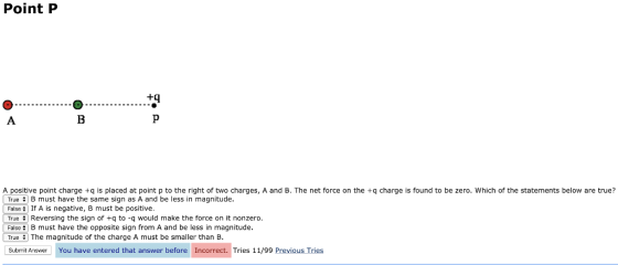 Point P +q A positive point charge +q is placed at point p to the right of two charges, A and B. The net force on the +q charge is found to be zero. Which of the statements below are true? True B must have the same sign as A and be less in magnitude. False If A is negative, B must be positive. L True # Reversing the sign of +q to-q would make the force on it nonzero FalseB must have the opposite sign from A and be less in magnitude. True #1 The magnitude of the charge A must be smaller than B Submit Answer You have entered that answer before Incorrect. Tries 11/99 Previous Tries