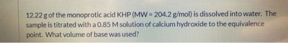 12.22 g of the monoprotic acid KHP(MW = 204.2 g/mol) is dissolved into water. The sample is titrated with a 0.85 M solution o