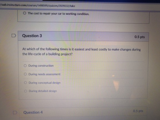 /uab.instructure.com/courses/1498595/quizzes/2029532/take The cost to repair your car to working condition. D Question 3 0.5 pts At which of the following times is it easiest and least costly to make changes during the life-cycle of a building project? O During construction During needs assessment During conceptual design During detailed design 0 Question 4