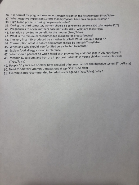 36. It is normal for pregnant women not to gain weight in the first trimester (True/False) 37. What negative impact can Listeria monocytogenes have on a pregnant woman? 38. High blood pressure during pregnancy is called? 39. During the third semester, women should be consuming an extra 500 calories/day (T/F) 40. Pregnancies to obese mothers pose particular risks. What are those risks? 41. Lactation provides no benefit for the mother (True/False) 42. What is the minimum recommended duration for breast-feeding? 43. The very first milk produced by a mother is called? What is unique about it? 44. Consumption of fat in babies and infants should be limited (True/False) 45. When and why should iron-fortified cereal be fed to infants? 46. Explain food allergy vs food intolerance 47. What should parents do when faced with picky eating and food jags in young children? 48. Vitamin D, calcium, and iron are important nutrients in young children and adolescents True/False) 49. People 50 years old or older have reduced thirst mechanism and digestive system (True/False) 50. Need for dietary vitamin D maxes out at age 50 (True/False) 51. Exercise is not recommended for adults over age 65 (True/False). Why?