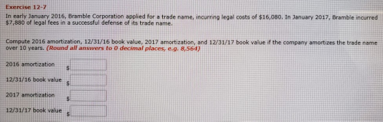 Exercise 12-7 In early January 2016, Bramble Corporation applied for a trade name, incurring legal costs of $16,080. In January 2017, Bramble incurred $7,880 of legal fees in a successful defense of its trade name Compute 2016 amortization, 12/31/16 book value, 2017 amortization, and 12/31/17 book value if the company amortizes the trade name over 10 years. (Round all answers to 0 decimal places, e.g. 8,564) 2016 amortization 12/31/16 book valuel 2017 amortization 12/31/17 book vaiue s