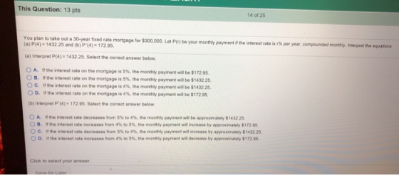 This Question: 13 pts 14 of 25 You plan to take oa ate mortgage for $300,000. Let P(o) be your monthly payment i the interest ra is 1% per year, compounded monthly. Interpret the equators (a) P(4) 1432.25 and (b) P(4) 172.9. (a) Interpret (4)-1432.25. Select the correct answer below O A. If the inter est rate on the mortgage is 5%, the monthly payment will be $172.95 в, и the nterest rate on the mortgage is 5%, the monthly payment will be S143225. ° C. If the interest rate on the mortgage is 4%, the monthly payment wil be $1432.25. 0 D. If the interest rate on the mortgage is 4%, the monthly payment wil be $172 95. (b) Interpret P(4)-172.95. Select the correct answer below A, if the interest rate decreases from 5% to 4%, the monthly payment will be approumately $1432.25. в. the interest rate increases from 4% to 5%, the monthly payment will ncrease by appronmately S 172.95. c. if the nterest rate decreases from 5% to 4%, the monthly payment wil increase by approximately $143225. D. If the interest rate increases from 4% to 5%, the monthly payment will decrease by approximately S 172.95. Click to select your answer