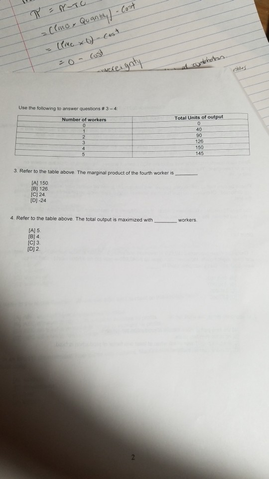 Use the following to answer questions # 3-4 Number of workers Total Units of output 40 90 126 150 145 3. Refer to the table above. The marginal product of the fourth worker is rker is A) 150 B] 126. C] 24 [D]-24 4. Refer to the table above. The total output is maximized with _workers Aj 5 [C) 3. [D] 2