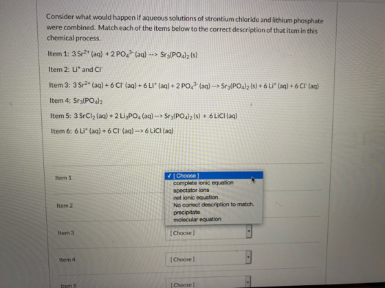 Consider what would happen if aqueous solutions of strontium chloride and lithium phosphate were combined. Match each of the