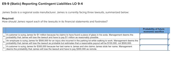 E9-9 (Static) Reporting Contingent Liabilities LO 9-4 James Soda is a regional soda manufacturer. James is currently facing t