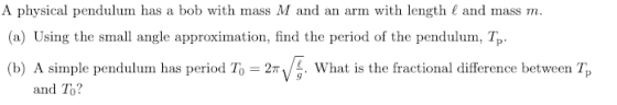 A physical pendulum has a bob with mass M and an arm with length ( and mass m (a) Using the small angle approximation, find the period of the pendulum, Tp (b) A simple pendulum has period To 2πν, what is the fractional difference between Tp and To?
