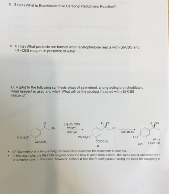 a. 5 (pts) What is Enantioselective Carbonyl Reductions Reaction? b. 6 (pts) What products are formed when acetophenone reacts with (s) CBS and (R) CBS reagent in presence of water. C. 4 (pts) In the following synthesis steps of salmeterol, a long-acting bronchodilator, what reagent is used and why? What will be the product if treated with (S) CBS reagent? H OH [11 (R) CBS reagent Br 12) H20 four steps PhCH20 PhCH O (R) s COOCH COOCH trade nar HO (R)-Salmeterol is a long-acting bronchodilator used for the treatment of asthma. In this example, the (R-CBS reagent adds the new H atom from behind. the same result observed with propiophenone. In this case, however, alcohol A has the R configuration using the rules for assigning p