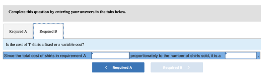 Complete this question by entering your answers in the tabs below. Required ARequired IB Is the cost of T-shirts a fixed or a variable cost? Since the total cost of shirts in requirement A proportionately to the number of shirts sold, it is a K Required A Required B