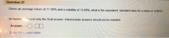 Question 27 Given an average return of 11.90% and a volatility of 13 80%, what is the equivalent standard value for a return of-0 66%? nstruction ound only the final answer. Intermediate answers should not be rounded Answer: -D- Enter the correct value