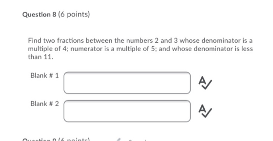 Question 8 (6 points) Find two fractions between the numbers 2 and 3 whose denominator is a multiple of 4; numerator is a mul