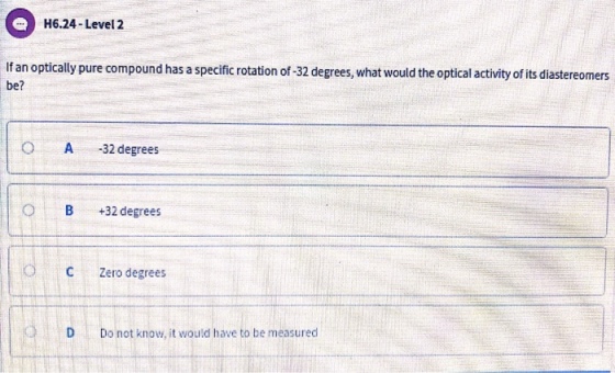 H6.24-Level 2 If an optically pure compound has a specific rotation of-32 degrees, what would the optical activity of its diastereomers be? 0 A -32 degrees OB+32 degrees C Zero degrees Do not know, it would have to be measured