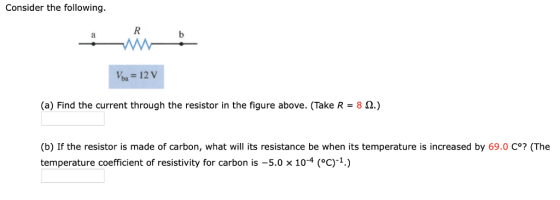 Consider the following (a) Find the current through the resistor in the figure above. (Take R 8 2.) (b) If the resistor is made of carbon, what will its resistance be when its temperature is increased by 69.0 C°? (The temperature coefficient of resistivity for carbon is -5.0 x 10-4 (°c)-1.)