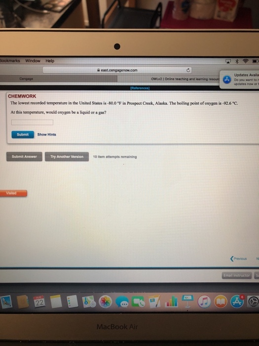 WindowHelp Updates Availa OWLv2 1 Online teaching and learning CHEMWORK The lowest recorded temperature in the United States is-80.00F in Prospect Creek, Alaska. The boiling point of oxygen is-92.6 °C At this temperature, would oxygen be a liquid or a gas? Submit Show Hints Try Another Version 10 item attempts remaining MacBook Ai