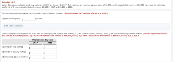 Exercise 10-7 useful life of 9 years. Actual miles driven were 13,800 in 2017 and 10,200 in 2018 Calculate depreciation expense per mile under units-of-activity method. (Round answer to 2 decimal places, e.g. o.so.) Depreciation expense per mile Compute depreciation expense for 2017 and 2018 using (1) the straight-line method, (2) the units-of-activity method, and (3) the double-declining-balance method. (Round depreciation cost per unit to 2 decimal places, e.g. 0.50 and depreciation rate to 0 decimal places, e.g. 15%. Round final answers to 0 decimal places, e.g. 2,12 Depreciation Expense 2017 2018 (1) Straight-line method (2) Units of-sctivity method s (3) Declining-balance method