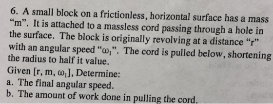 6. A small block on a frictionless, horizontal surface has a mass m. It is attached to a massless cord passing through a hole in the surface. The block is originally revolving at a distance r with an angular speed o. The cord is pulled below, shortening the radius to half it value. Given [r, m, ω.], Determine: a. The final angular speed. b. The amount of work done in pulling the cord.
