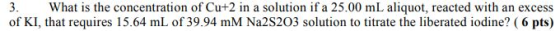 What is the concentration of Cut2 in a solution if a 25.00 mL aliquot, reacted with an excess of KI, that requires 15.64 mL of 39.94 mM Na2S203 solution to titrate the liberated iodine? (6 pts)