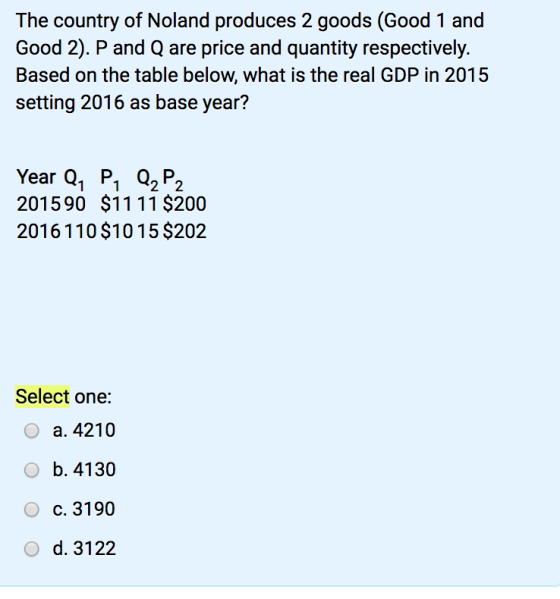 The country of Noland produces 2 goods (Good 1 and Good 2). P and Q are price and quantity respectively. Based on the table below, what is the real GDP in 2015 setting 2016 as base year? Year Q, P, Q P 201590 $1111 $200 2016110 $1015 $202 1 122 Select one: a. 4210 b. 4130 c. 3190 d. 3122