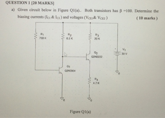 QUESTION 1 [20 MARKS] a) Given circuit below in Figure Q1 (a).. Both transistors has ?-100. Determine the (10 marks) biasing currents (lci & 1c2) and voltages (VCE&VCE) R1 750 K R2 6.2 K 20 K 02 Q2N2222 30 V 01 Q2N3904 0 e 4.7K 0 Figure Q1 (a)