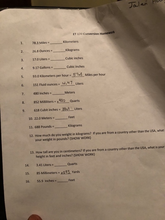 Jalan P ET 170 Conversion Homework 1. 78.3 MilesKilometers 1. 78.3 Miles 2. 26.8 Ounces 3. 17.0 LitersCubic inches 4, 9,.17 GallonsCubic inches 5. 93.0 Kilometers per hour 57.6 Miles per hour 6. 151 Fluid ounces 4.47 Liters Kilograms ns- Cubic inches 7. 480 InchesMeters 7. 8. 852 illiliters 400 Quarts 9. 618 Cubit inches-10 Liters 10. 22.0 Meters 11. 688 Pounds Kilograms 12. How much do you weight in kilograms? If you are from a country other than the USA, what i Feet your weight in pounds? (SHOW WORK) 13. How tall are you in centimeters? If you are from a country other than the USA, what is your height in feet and inches? (SHOW WORK) 14. 3.41 Liters 15. 85 Millimeters-093 Yards 16. 55.9 Inches Quarts Feet