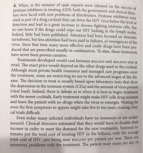 4. When, in the summer of 1996, reports were released on the suc prote tors were faced with new problems of distribution. Protease inhibitor used as detection and lead to a great increase in disease-fighting immune cells. But no one knew if the drugs could wipe out HIV lurking in the lymph nodes. Indeed, little had been published. Attention had been focused on dramatic turnabouts, but less attention had been paid to failures, or resurgences of th virus. Since that time many more effective and costly drugs have been pro duced that are prescribed usually in combination. To date, these treatments have never been proven curative. e inhibitors in treating AIDS, both the government and clinical dire as part of a drug cocktail that can drive the HIV virus below the level of Treatments developed would cost between s1o,ooo and s20,000 year at retail. The exact price would depend on the other drugs used in the cocktail. Although most private health insurance and managed care programs cover the treatment, some are restricting its use to the advanced stages of the dis ease. The decision to treat is usually based upon laboratory tests that shov the depression in the immune system (CD4) and the amount of virus present (viral load). Indeed, there is debate as to when it is best to begin treatment with the newer cocktails. Early treatment might make HIV cells drug-resistant and leave the patient with no drugs when the virus re-emerges. Waiting for even the first symptoms to appear might take five to ten years, making clini cal trials difficult. Even today many infected individuals have no insurance or are under insured. Clinical directors estimated that they would have to double the income in order to meet the demand for the new treatments. National es timates put the total cost of treating HIV in the billions, with the average per year. There are moreover, problems with the treatment. The patient must many per day on total cost of HIV care being near $20,000 per patient