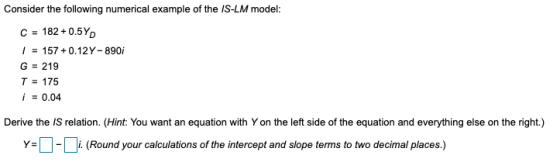 Consider the following numerical example of the IS-LM model: C = 182 +0.5Y) 1 = 157 +0.12 Y- 890i G = 219 T = 175 i = 0.04 De