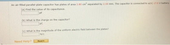 An air-filled parallel-plate capacitor has plates of area 2.80 cm separated by 2.so mm. The capacitor is connected to a(n) 17.0 v battery. (a) Find the value of its capacitance. (b) what is the charge on the capacitor? (c) what is the magnitude of the uniform electric field between the plates? N/C Need Help? L Read t ll