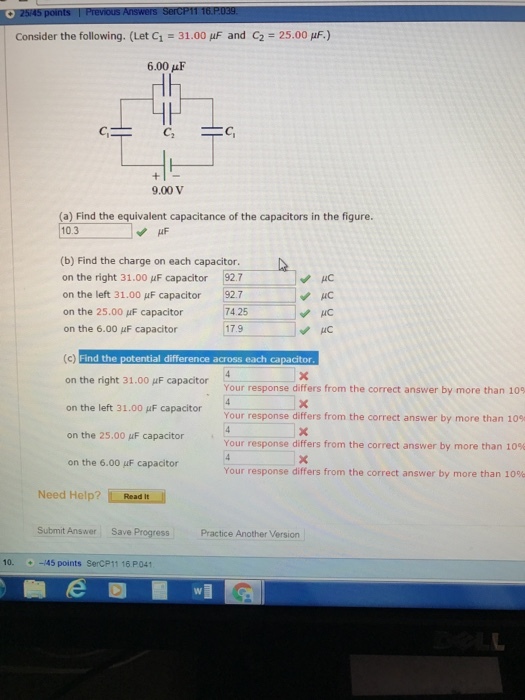 Consider the following. (Let C1 = 31.00 μF and C2 = 25.00 μ.) 6.00μF 9.00 V (a) Find the equivalent capacitance of the capacitors in the figure. 10.3 (b) Find the charge on each capacitor. on the right 31.00 μF capacitor 927 on the left 31.00 μF capacitor 92.7 on the 25.00 μF capacitor on the 6.00 μF capacitor or 92.7 7425 HC 17.9 HC Find the potential difference across each capacitor on the right 31.00 μF capacitor on the left 31.00 μF capacitor on the 25.00 μF capacitor on the 6.00 μF capacitor Your response differs from the correct answer by more than 109 Your response differs from the correct answer by more than 109 Your response differs from the correct answer by more than 10% Your response differs from the correct answer by more than 10% Need Help? Readit Read It Submit Answer Save Progress Practice Another Version 10.-145 points SerCP11 16 P041 e D