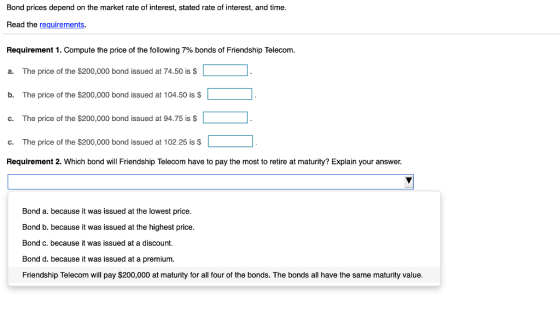 Bond prices depend on the market rate of interest, stated rate of interest, and time. Read the requirements Requirement 1. Compute the price of the following 7% bonds of Friendship Telecom. a. The price of the $200,000 bond issued at 74.50 is $ The price of the $200,000 bond issued at 104.50 is s b. T c. The price of the $200,000 bond issued at 94.75 is $ c. The price of the $200,000 bond issued at 102.25 is $ Requirement 2. Which bond will Friendship Telecom have to pay the most to retire at maturity? Explain your answer Bond a. because it was issued at the lowest price Bond b. because it was issued at the highest price. Bond c. because it was issued at a discount. Bond d. because it was issued at a premium. Friendship Telecom will pay $200,000 at maturity for all four of the bonds. The bonds all have the same maturity value