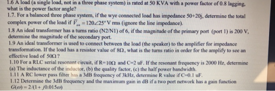 1.6 load not in a three phase system) is rated at 50 KVA with a power factor of 0.8 lagging. A what is the power factor angle? 1.7. For a balanced three phase system, if the wye connected load has impedance 50+20j, determine the total (a single load, complex power of the load if 120225° V rms (ignore the line impedance). 1.8 An ideal transformer has a tuns ratio (N2/NI) of 6, if the magnitude of the primary port (port 1) is 200 V, determine the magnitude of the secondary port. 1.9 An ideal transformer is used to connect between the load (the speaker) to the amplifier for impedance transformation. If the load has a resistor value of 82, what is the turns ratio in order for the amplify to see an effective load of 50Ω ? 1.10 For a RLC serial resonant circuit, if R-10Ω and C-2 uF. If the resonant frequency is 2000 Hz, determine (a) The inductance of the inductor, (b) the quality factor, (c) the half power bandwidth. 1.11 A RC lower pass filter has a 3dB frequency of 3kHz, determine R value if C-0.1 uF 1.12 Determine the 3dB frequency and the maximum gain in dB if a two port network has a gain function G(o)-2/(1+j0.015a)