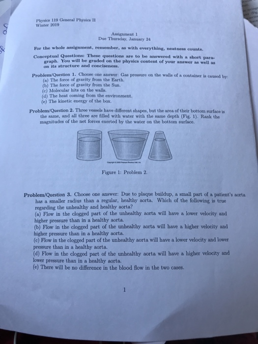 Physics 119 General Physics II Winter 2019 Due Thureday, Jauary 24 For the whole assignment, remember, as with everything, neatness counts Conceptual Questions: These questions are to be answered with a short para- graph. You will be graded on the physics content of your answer as well as on its structure and conciseness. Problem/Question 1. Choose one answer: Gas pressure on the walls of a container is caused by (a) The force of gravity from the Earth. (b) The force of gravity from the Sun. (c) Molecular hits on the walls. (d) The heat coming from the environment. (e) The kinetic energy of the box. Problem/Question 2. Three vessels have different shapes, but the area of their bottom surface is the same, and all three are filled with water with the same depth (Fig. 1). Rank the magnitudes of the net forces exerted by the water on the bottom surface. Figure 1: Problem 2. Problem/Question 3. Choose one answer: Due to plaque buildup, a small part of a patients aorta has a smaller radius than a regular, healthy aorta. Which of the following is true regarding the unhealthy and healthy aorta? (a) Flow in the clogged part of the unhealthy aorta will have a lower velocity and higher pressure than in a healthy aorta. (b) Flow in the clogged part of the unhealthy aorta will have a higher velocity and higher pressure than in a healthy aorta. (c) Flow in the clogged part of the unhealthy aorta will have a lower velocity and lower pressure than in a healthy aorta. (d) Flow in the clogged part of the unhealthy aorta will have a higher velocity and lower pressure than in a healthy aorta. (e) There will be no difference in the blood flow in the two cases