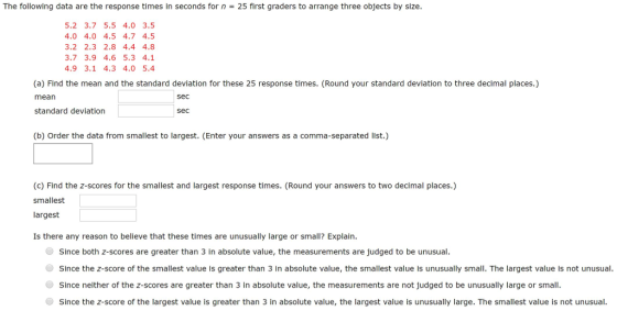 The following data are the response times in seconds for n-25 first graders to arrange three objects by size 5.2 3.7 5.5 4.0 3.5 4.0 4.0 4.5 4.7 4.5 3.2 2.3 2.8 4.4 4.8 3.7 3.9 4.6 5.3 4.1 4.9 3.1 4.3 4.0 5.4 (a) Find the mean and the standard deviation for these 25 response times. (Round your standard deviation to three decimal places.) mean standard deviation sec sec (b) Order the data from smallest to largest. (Enter your answers as a comma-separated list.) (c) Find the z-scores for the smallest and largest response times. (Round your answers to two decimal places.) smallest largest Is there any reason to believe that these times are unusually large or small? Explain. Since both z-scores are greater than 3 in absolute value, the measurements are judged to be unusual ● Since the z-score of the smallest value is greater than 3 in absolute value, the smallest value is unusually small. The largest value is not unusual Since neither of the z-scores are greater than 3 in absolute value, the measurements are not judged to be unusually large or small. ● Since the z-score of the largest value is greater than 3 in absolute value, the largest value is unusually large. The smallest value is not unusual