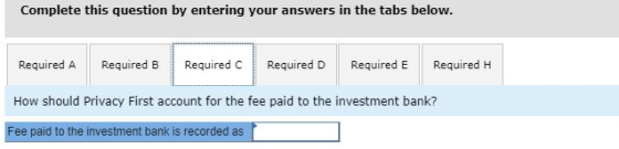 Complete this question by entering your answers in the tabs below. Required A Required B Required C Required D Required E Required H How should Privacy First account for the fee paid to the investment bank? Fee paid to the investment bank is recorded as