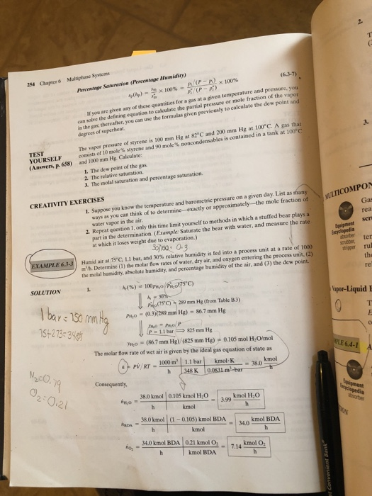 254 Chapter 6 Multiphane Sysicoms Percentage Saturation (Percentage Humidity) -n) × 100% ที่ (P-pp at a given temperature and pressure, you fraction of the vapor solve the defining equation to cakulate the partial peessure or mo ia the gas; thercafter, degrees of superheat. quantities for a gas If you are given amy of these q to given previously to calculate the dew point and you can use the formulas 3. The vapor pressure of styreae is 100 mm Hg at 82°C and 200 mm Hg at 100°C. A gas that contained in a tank at İOPC TEST YOURSELF consistso (Answers, p 68) and 1000 mm Hg Caleulate: of 10 mole% styrene and 90 mole % noncondensable, is L. The dew point of the gas 2. The relative saturation. &. The molal saturation and percentage saturation. CREATIVITY EXERCISES L. Suppose you know the temperature and barometric pressure on a given day. List as many ways as you can think of to determine-exactly or approximately-the mole fraction of water vapor in the air Gas rea 2. Repeat question 1, only this time limit yourself to methods in which a stuffed bear plays a part in the determination. (Example: Saturate the bear with water, and measure the rate at which it loses weight due to evaporation.) Encyclopedia bsorber ter Humid air at 75.C 1.1 bar, and 30% relative humidity is fed into a process unit at a rate of 1000 nh. Determine (1) the molar fow rates of water, dry air, and oxygen entering the process unit, (2) the molal hamidity, abnolute humidity, and percentage humidity of the air, and (3) the dew point stripper rul the re SOLUTION C) upor-Liquid I 5)259mm He (from Table B.3) Pio (0.3)0289 mm Hg) 86 7 mm Hg 5+273-3 P-1.1 bar825 mm Hg o (867 mm Hg) (825 mm Hg)0.105 mol HOmol The molar flow rate of wet air is given by the ideal gas equation of state as 6.4- RT 1000 m kmol 38.0 kmol 010 kmol HO kmol H20 3.99 kmol 38.0 kmol (1-0105) kmol BDA kmol BDA 34.0 kmol 34.0 kmol BDA 021 kmol O 7.14 kmol BDA