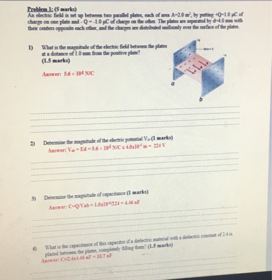 Problem l: (5 marks) An electric field is set up between two parallel plates, each of area A-20 m, by putting 0-1.0 HC of charge on one plate and-Q=-L0pCofchargean the other. The plates are separated by d 0mm with their centers opposite each other, and the charges are distributed uniformly over the suface of the plates 1) What is the magnitude of the electric field between the plates at a distance of 1.0 mm from the positive plate? (1.5 marks) Answer: 5.6 x 104 N/C 2) Determine the magnitude of the electric potential V (1 marks) Answer: Vb-Ed-5.6 x 104 N/C x 4.010 224 V 3) Determine the magnitude of capacitance (l marks) Answer: C-QYab 1.01105/224 4.46 aF 4) What is the capacitance of this capacitor if a dielectric material with a dielectric constant of 2.4 is placed between the plates, completely filline them? (1.5 marks) Answer: C 2.4x4.46 nF = 10.7 nF