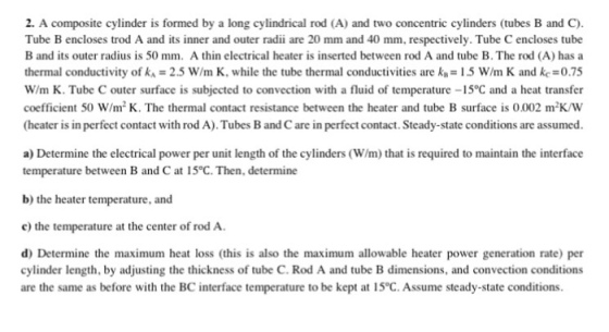 2. A composite cylinder is formed by a long cylindrical rod (A) and two concentric cylinders (tubes B and C). Tube B encloses trod A and its inner and outer radii are 20 mm and 40 mm, respectively. Tube C encloses tube B and its outer radius is 50 mm. A thin electrical heater is inserted between rod A and tube B. The rod (A) has a thermal conductivity of 2.5 w/m K, while the tube thermal conductivities are k,-1.5 w/m K and kc=0.75 W/m K. Tube C outer surface is subjected to convection with a fluid of temperature -15°C and a heat transfer coefficient 50 W/m2K. The thermal contact resistance between the heater and tube B surface is 0.002 m-K/W (heater is in perfect contact with rod A). Tubes B and C are in perfect contact. Steady-state conditions are assumed a) Determine the electrical power per unit length of the cylinders (W/m) that is required to maintain the interface temperature between B and C at 15°C. Then, determine b) the heater temperature, and c) the temperature at the center of rod A d) Determine the maximum heat loss (this is also the maximum allowable heater power generation rate) per cylinder length, by adjusting the thickness of tube C. Rod A and tube B dimensions, and convection conditions are the same as before with the BC interface temperature to be kept at 15°C. Assume steady-state conditions.