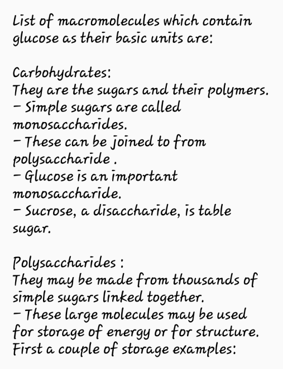 List of macromolecules which contain glucose as their basic units are: Carbohydrates: Tんey are the sugars and their polymers. monosaccharides polysaccharide monosaccharide Simple sugars are called These can be joined to from Glucose is an important Sucrose, a disaccharide, is table Sugar. Polysaccharides They may be made from thousands of simple sugars linked togetんer These large molecules may be used for storage of energy or for structure First a couple of storage examples: