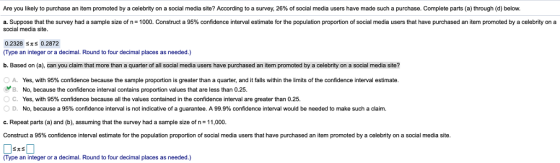 Are you likely to purchase an item promoted by a celebrity on a social media site? According to a survey, 26% of social media users have made such a purchase. Complete parts (a) through (d) below. a. Suppose hat the survey had a sample size o n- 000 onstruct a 95% confidence interval estimate or he op a on proportion o social e a users ha have urcase an e omote a celebrit ,on a social media site 0.2328 Ss 0.2872 (Type an integer or a decimal. Round to four decimal places as needed.) b. Based on (a), can you claim that more than a quarter of all social media users have purchased an item promoted by a celebrity on a social media site? A. Yes, with 95% confidence because the sample proportion is greater than a quarter, and it falls within the limits of the confidence interval estimate B. No, because the confidence interval contains proportion values that are less than 0.25. C. Yes, with 95% confidence because all the values contained in the confidence interval are greater than 0.25. ○ D No, because a 95% confidence interval is not indicative of a guarantee. A 99.9% confidence interval would be needed to make such a claim. c. Repeat parts (a) and (b), assuming that the survey had a sample size of n-11,000 Construct a 95% confidence interval estimate for the population proportion of social media users that have purchased an item promoted by a celebrity on a social media site. (Type an integer or a decimal. Round to four decimal places as needed.)