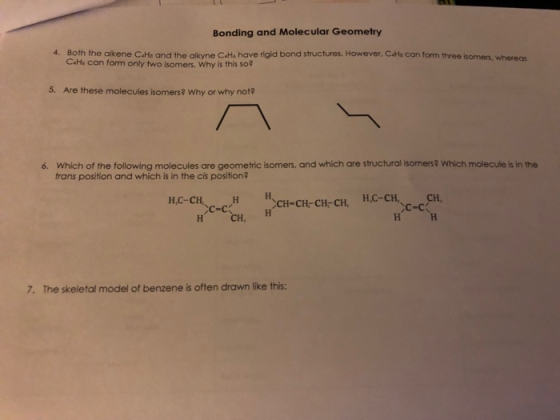 Bonding and Molecular Geometry Both the alkene C4Hs and the alkyne CaHe have rigid bond structures. However, С«Hs con form three isomers whereas С.H6 can form only two isomers, why is this so? 4. 5. Are these molecules isomers? Why or why not? 6. which of the following molecules are geometric isomers, and which are structural isomers? Which molecule is in the trans position and which is in the cis position? H,C-CH H CH-CH-CH-CH, H-CHCH CH, 7. The skeletal model of benzene is often drawn like this: