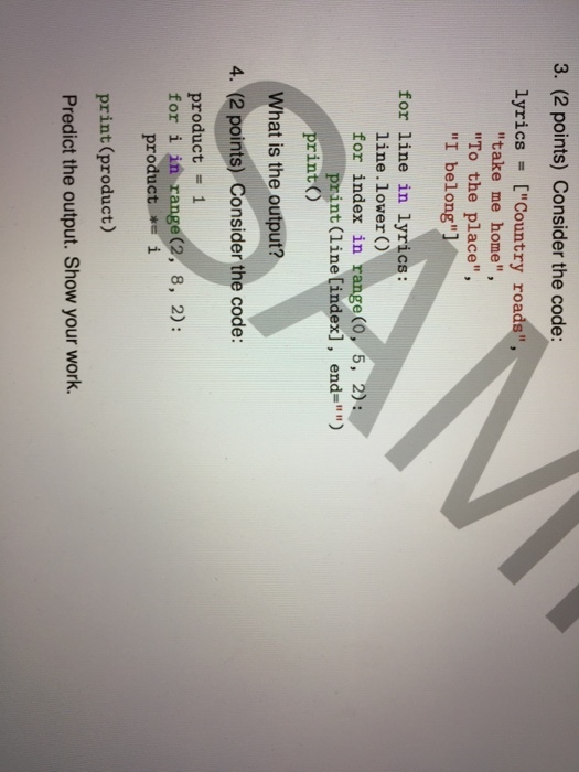 3. (2 points) Consider the code: lyrics [Country roads, take me home, To the place, I belong for line in lyrics: line.lower ) for index in range (O, 5, 2): nt (line [index], end=) print) What is the output? 4. (2 points) Consider the code: product = 1 for i in range(2, 8, 2) product *=i print (product) Predict the output. Show your work.