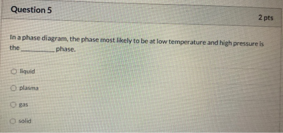 Question 5 2 pts In a phase diagram, the phase most likely to be at low temperature and high pressure is the phase. O liquid