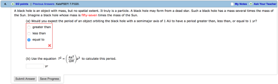 4. 0/2 points I Previous Answers KatzPSEf1 7.P 020 My Notes Ask Your Teacher A black hole is an object with mass, but no spatial extent. It truly is a particle. A black hole may form from a dead star. Such a black hole has a mass several times the mass of the Sun. Imagine a black hole whose mass is seven times the mass of the Sun (a) Would you expect the period of an object orbiting the black hole with a semimajor axis of 1 AU to have a period greater than, less than, or equal to 1 yr? greater than less than equal to (b) Use the equation T2 a to calculate this period GIM yr Submit Answer Save Progress