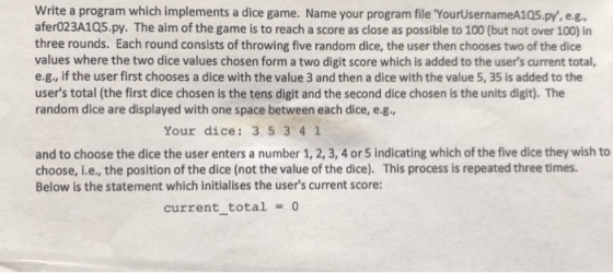Write a program which implements a dice game. Name your program file YourUsernameA105.py, e.g. afer023A1Q5.py. The aim of the game is to reach a score as close as possible to 100 (but not over 100) in three rounds. Each round consists of throwing five random dice, the user then chooses two of the dice values where the two dice values chosen form a two digit score which is added to the users current total, e.g., if the user first chooses a dice with the value 3 and then a dice with the value 5, 35 is added to the users total (the first dice chosen is the tens digit and the second dice chosen is the units digit). The random dice are displayed with one space between each dice, e.g., Your dice: 3 5 341 and to choose the dice the user enters a number 1, 2, 3, 4 or 5 indicating which of the five dice they wish to choose, i.e., the position of the dice (not the value of the dice). This process is repeated three times. Below is the statement which initialises the users current score: current total = 0