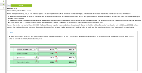 eBook Exercise 8-18 Revenue Recognition at Time of Sale Marks and Spencer Group, Plc., a U.K. retailer, applies IFRS and reports its results in millions of pounds sterling (E). The notes to its financial statements provide the following information: Revenue comprises sales of goods to customers less an appropriate deduction for returns and discounts. Marks and Spencer records revenues for sales of furniture and items purchased online uporn delivery to the customer Marks and Spencer records trade receivables at their nominal amount less an allowance for any doubtful accounts and sales returns. The beginning balance in the allowance for uncollectible accounts and sales returns was 1.1 million, and the ending balance was E3.3 million. There were no recoveries of uncollectible accounts during the yea Assume that for the year ended March 29, 2013, Marks and Spencer reported revenues (before discounts and returns) of E9,022.0 million. The cost of merchandise sold in 2013 was £5,535.2 million. me hat Marks and Spencer estimates discounts and returns of 1% of sales. Further assume that it made all sales on credit and that it estimates that .5% o ever es ll e unco lectii Hide a. What journal entry did Marks and Spencer record during the year ended March 29, 2013, to recognize revenues and expenses? If an amount box does not require an entry, leave it blank. Enter all amounts in millions, to one decimal place. Accounts Receivable, Gross - 9022.0 9022.0 Cost of Goods Sold 535.2 535.2 03 les Revenue 90.22 9022.0 Merchandise Inventory 535.2 5535.2
