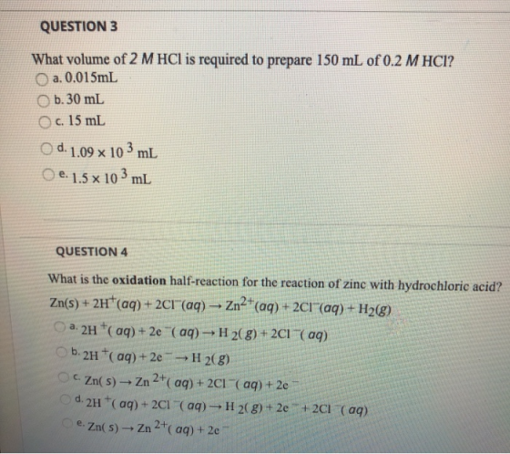 QUESTION 3 What volume of 2 M HCl is required to prepare 150 mL of 0.2 M HCl? a. 0.015mL b. 30 ml c. 15 ml O d. 1.09 x 103 ml