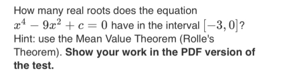 How many real roots does the equation æ4 – 9x2 + c = 0 have in the interval (-3,0]? Hint: use the Mean Value Theorem (Rolles