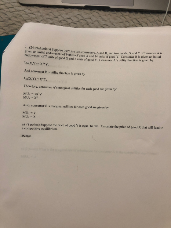 24 total points) Suppose there are two consumers, A and B, and two gods, X and given an initial endowment of 9 units of good X and 14 units of good en a ina ds, X and Y. Consumer A is Y. Consumer B is given an imitia endowment of 7 units of good X and 2 units of good Y. Consumer As utility function is given by: And consumer Bs utility function is given by Therefore, consumer As marginal utilities for each good are given by MUY X3 Also, consumer Bs marginal utilities for each good are given by: MUx-Y MUY X a) (8 points) Suppose the price of good Y is equal to one. Calculate the price of good X that will lead to a competitive equilibrium