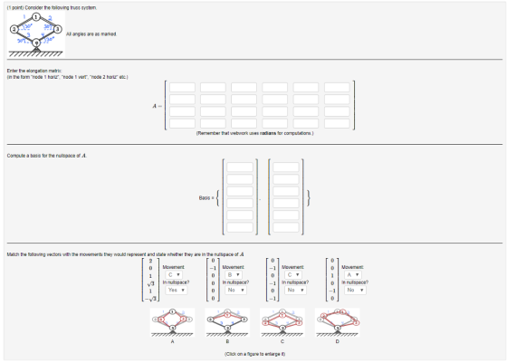 (1 point) Consider the following truss system. 030 All angles are as marked. Enter the elongation matrix (in the form node 1 horiz, mode 1 vert, node 2 horiz etc.) (Remember that webwork uses radians for computations.) Compute a basis for the nullspace of A Basis Match the following vectors with the movements they would represent and state whether they are in the nullspace of A 0 Movement 1 Movement -1Movement 0 Movement 0 In nullspace? 1 In nullspace? No 0 In nullspace? -1Nov V3 In nulspace? Yes Nov (Click on a figure to enlarge it)