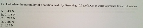 17. Calculate the normality of a solution made by dissolving 10.0 g of KOH in water to produce 125 mL of solution. A. 1.43 N